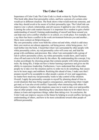 The Color Code
Importance of Color Code The Color Code is a book written by Taylor Hartman.
This book talks about four personality colors, and how a person of a certain color
would act in different situation. The book shows what would motivate someone, and
what they should avoid or be aware of in their personality type. The ColorCode can
improve one s school, relationship, and job success if applied to one s life correctly.
Learning the color code matters because it is important for a student to gain a better
understanding of oneself. Gaining understanding of oneself and those around you
can help ones solve conflict whether it s in school, or a work place. For example, let
s say there has been a conflict in the work environment between you and another...
Show more content on Helpwriting.net ...
My core personality colors were both the colors red and white, which is odd since
their core motives are almost opposites, red being power, white being peace. As I
read further into the book, I found that when I am surrounded by other people with
white personality colors, my red personality color will come out, and lead the
group with confidence and precision. But, when I am surrounded with a group of
red or yellow personality colors, my white personality would show, and I tend to
close off and want to be left alone by the others. By understanding this concept, I try
to plan accordingly by choosing groups that contains people with white personality
traits. By doing this, it helps me have a better learning experience and gives me the
ability to experience leadership. Furthermore, I now understand that when other
people try to take over the situation and try to order me to do something, that causes
me to be more angry and stubborn. Realizing this ahead of time, I make sure that I
prepare myself to be acceptable to other people s points of view and suggestions,
no matter how much my red personality wants to take control of the situation.
Overall, I apply the personality concepts to myself by planning ahead of time to
avoid situations that may bring negative consequences, and knowing when I might
get mad, so I can also avoid conflict. Especially when interacting with others for
school projects, I realize what situations cause me to want to take over and possible
step on other people s toes. Identifying these situations help me to let others have a
chance to learn and experience things, rather than taking over. In conclusion, the
Color Code can improve success in the future by helping to avoid conflict, having an
understanding of others, and how to be more considerate toward other people of
different personality
 