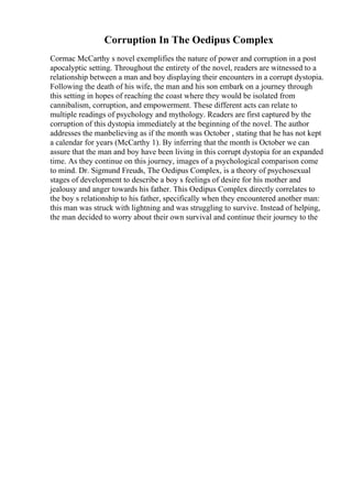 Corruption In The Oedipus Complex
Cormac McCarthy s novel exemplifies the nature of power and corruption in a post
apocalyptic setting. Throughout the entirety of the novel, readers are witnessed to a
relationship between a man and boy displaying their encounters in a corrupt dystopia.
Following the death of his wife, the man and his son embark on a journey through
this setting in hopes of reaching the coast where they would be isolated from
cannibalism, corruption, and empowerment. These different acts can relate to
multiple readings of psychology and mythology. Readers are first captured by the
corruption of this dystopia immediately at the beginning of the novel. The author
addresses the manbelieving as if the month was October , stating that he has not kept
a calendar for years (McCarthy 1). By inferring that the month is October we can
assure that the man and boy have been living in this corrupt dystopia for an expanded
time. As they continue on this journey, images of a psychological comparison come
to mind. Dr. Sigmund Freuds, The Oedipus Complex, is a theory of psychosexual
stages of development to describe a boy s feelings of desire for his mother and
jealousy and anger towards his father. This Oedipus Complex directly correlates to
the boy s relationship to his father, specifically when they encountered another man:
this man was struck with lightning and was struggling to survive. Instead of helping,
the man decided to worry about their own survival and continue their journey to the
 
