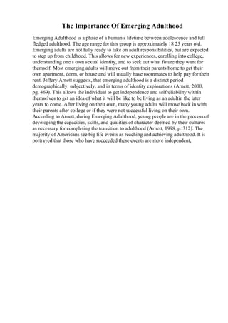 The Importance Of Emerging Adulthood
Emerging Adulthood is a phase of a human s lifetime between adolescence and full
fledged adulthood. The age range for this group is approximately 18 25 years old.
Emerging adults are not fully ready to take on adult responsibilities, but are expected
to step up from childhood. This allows for new experiences, enrolling into college,
understanding one s own sexual identity, and to seek out what future they want for
themself. Most emerging adults will move out from their parents home to get their
own apartment, dorm, or house and will usually have roommates to help pay for their
rent. Jeffery Arnett suggests, that emerging adulthood is a distinct period
demographically, subjectively, and in terms of identity explorations (Arnett, 2000,
pg. 469). This allows the individual to get independence and selfreliability within
themselves to get an idea of what it will be like to be living as an adultin the later
years to come. After living on their own, many young adults will move back in with
their parents after college or if they were not successful living on their own.
According to Arnett, during Emerging Adulthood, young people are in the process of
developing the capacities, skills, and qualities of character deemed by their cultures
as necessary for completing the transition to adulthood (Arnett, 1998, p. 312). The
majority of Americans see big life events as reaching and achieving adulthood. It is
portrayed that those who have succeeded these events are more independent,
 