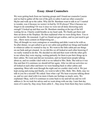 Essay About Counselors
We were getting back from our learning groups and I found our counselor Lauren
and we had to gather all the rest of the girls in cabin 4 and our other counselor
Skyler and walk up to the cabin. Why did Dr. Burnham want to talk to us? I started
to wonder, was it because we weren t in bed by 10:30 always? Was it because we
forgot to do something? Or was it since we were not all done showering early
enough? I looked up and then saw Dr. Burnham standing at the top of the hill
waiting for us. I barely could breathe as my heart sank. We finally got there and
then sat down at the fireplace. He then explained what we were doing there. You re
not in trouble. He reasoned. A girl we found out got scabies, and we just need to get
our... Show more content on Helpwriting.net ...
They all thought we were contagious or something and didn t want to be with us.
So after dinner, we got called to go to our cabin and grabbed our things and headed
to whatever cabin we wanted to stay in. We went to the little cabin put our things
on our beds and got situated. As we did this we all looked at each other knowing if
we really wanted to do this. We decided we did and then went with the other girls
to see where they were staying, waiting patiently for them to put their things up in
their cabins. We went and did our recreation, and we heard more people talking
about us, and we couldn t deal with it so we talked to Mrs. Bohr. She told us it was
fine and that if it continues we should tell her again. After we did our activities we
all looked at each other and knew we were heading back to other cabins and
separating. More talk went through the night and we couldn t deal with it. We just
kept crying and crying and finally, we went to talk to Mrs. Bohr. Mrs. Bohr, may we
talk to you for a second? We asked. Sure what s up? We hear everyone talking about
us, and we can t deal with it no more it hurts our feelings so much, sorry. We
explained. Okay, well if it continues to come back to me and tell me and we will
address it. So we took her advice and we went along with our day. Later that day
more of it came by, Stay away from cabin 4. , Stay away from them they have scabies,
 