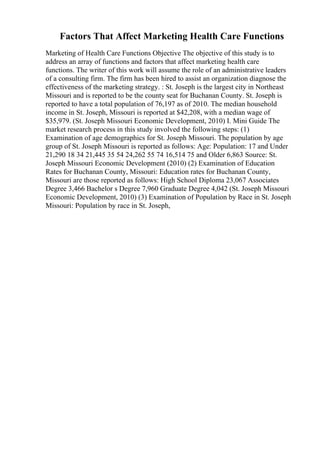 Factors That Affect Marketing Health Care Functions
Marketing of Health Care Functions Objective The objective of this study is to
address an array of functions and factors that affect marketing health care
functions. The writer of this work will assume the role of an administrative leaders
of a consulting firm. The firm has been hired to assist an organization diagnose the
effectiveness of the marketing strategy. : St. Joseph is the largest city in Northeast
Missouri and is reported to be the county seat for Buchanan County. St. Joseph is
reported to have a total population of 76,197 as of 2010. The median household
income in St. Joseph, Missouri is reported at $42,208, with a median wage of
$35,979. (St. Joseph Missouri Economic Development, 2010) I. Mini Guide The
market research process in this study involved the following steps: (1)
Examination of age demographics for St. Joseph Missouri. The population by age
group of St. Joseph Missouri is reported as follows: Age: Population: 17 and Under
21,290 18 34 21,445 35 54 24,262 55 74 16,514 75 and Older 6,863 Source: St.
Joseph Missouri Economic Development (2010) (2) Examination of Education
Rates for Buchanan County, Missouri: Education rates for Buchanan County,
Missouri are those reported as follows: High School Diploma 23,067 Associates
Degree 3,466 Bachelor s Degree 7,960 Graduate Degree 4,042 (St. Joseph Missouri
Economic Development, 2010) (3) Examination of Population by Race in St. Joseph
Missouri: Population by race in St. Joseph,
 