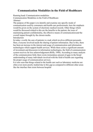Communication Modalities in the Field of Healthcare
Running head: Communication modalities
Communication Modalities in the Field of Healthcare
Abstract
The purpose of this paper is to identify and examine one specific mode of
communication used by consumers and health care professionals, here the emphasis
would be given on the system of electronic medical records. Other things which
would be discussed related to this are the benefits to the patient, the issue of
maintaining patient confidentiality, the effective means of communicationand the
overall impact brought by the chosen media.
Introduction
In today s world, the care of patients is a task which involves different personals.
Here, everyone involved needs the sharing of patient information. Due to this, there
has been an increase in the interest and usage of communication and information
technologies which support health services. While there exists a significant amount
of investment and discussion in information technologies, the field of communication
system receives far less acknowledgement (Riffe, 1998). According to many analysts
of the communication field, there exists tremendous amount of gaps in the broad
understanding of many individuals involved with the field of health care regarding
the proper usage of communication services.
It is also seen that things related to the health care such as laboratory medicine are
often even more poorly studied due to this gap as compared to different other areas
like the interface that exists between hospital
 