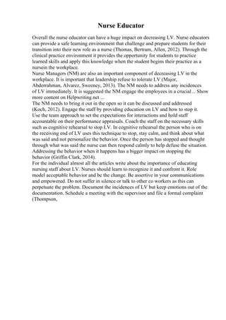 Nurse Educator
Overall the nurse educator can have a huge impact on decreasing LV. Nurse educators
can provide a safe learning environment that challenge and prepare students for their
transition into their new role as a nurse (Thomas, Bertram, Allen, 2012). Through the
clinical practice environment it provides the opportunity for students to practice
learned skills and apply this knowledge when the student begins their practice as a
nursein the workplace.
Nurse Managers (NM) are also an important component of decreasing LV in the
workplace. It is important that leadership refuse to tolerate LV (Major,
Abderrahman, Alvarez, Sweeney, 2013). The NM needs to address any incidences
of LV immediately. It is suggested the NM engage the employees in a crucial... Show
more content on Helpwriting.net ...
The NM needs to bring it out in the open so it can be discussed and addressed
(Koch, 2012). Engage the staff by providing education on LV and how to stop it.
Use the team approach to set the expectations for interactions and hold staff
accountable on their performance appraisals. Coach the staff on the necessary skills
such as cognitive rehearsal to stop LV. In cognitive rehearsal the person who is on
the receiving end of LV uses this technique to stop, stay calm, and think about what
was said and not personalize the behavior. Once the person has stopped and thought
through what was said the nurse can then respond calmly to help defuse the situation.
Addressing the behavior when it happens has a bigger impact on stopping the
behavior (Griffin Clark, 2014).
For the individual almost all the articles write about the importance of educating
nursing staff about LV. Nurses should learn to recognize it and confront it. Role
model acceptable behavior and be the change. Be assertive in your communications
and empowered. Do not suffer in silence or talk to other co workers as this can
perpetuate the problem. Document the incidences of LV but keep emotions out of the
documentation. Schedule a meeting with the supervisor and file a formal complaint
(Thompson,
 