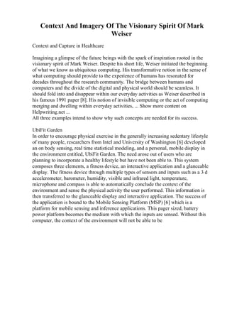 Context And Imagery Of The Visionary Spirit Of Mark
Weiser
Context and Capture in Healthcare
Imagining a glimpse of the future beings with the spark of inspiration rooted in the
visionary spirit of Mark Weiser. Despite his short life, Weiser initiated the beginning
of what we know as ubiquitous computing. His transformative notion in the sense of
what computing should provide to the experience of humans has resonated for
decades throughout the research community. The bridge between humans and
computers and the divide of the digital and physical world should be seamless. It
should fold into and disappear within our everyday activities as Weiser described in
his famous 1991 paper [8]. His notion of invisible computing or the act of computing
merging and dwelling within everyday activities, ... Show more content on
Helpwriting.net ...
All three examples intend to show why such concepts are needed for its success.
UbiFit Garden
In order to encourage physical exercise in the generally increasing sedentary lifestyle
of many people, researchers from Intel and University of Washington [6] developed
an on body sensing, real time statistical modeling, and a personal, mobile display in
the environment entitled, UbiFit Garden. The need arose out of users who are
planning to incorporate a healthy lifestyle but have not been able to. This system
composes three elements, a fitness device, an interactive application and a glanceable
display. The fitness device through multiple types of sensors and inputs such as a 3 d
accelerometer, barometer, humidity, visible and infrared light, temperature,
microphone and compass is able to automatically conclude the context of the
environment and sense the physical activity the user performed. This information is
then transferred to the glanceable display and interactive application. The success of
the application is bound to the Mobile Sensing Platform (MSP) [6] which is a
platform for mobile sensing and inference applications. This pager sized, battery
power platform becomes the medium with which the inputs are sensed. Without this
computer, the context of the environment will not be able to be
 