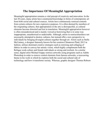The Importance Of Meaningful Appropriation
Meaningful appropriation remains a vital precept of creativity and innovation. In the
last 20 years, many artists have constructed knowledge in forms of contemporary art
from both social and cultural sources. Artists have continuously remixed contents
from certain cultures for new expressive purposes. It is often deemed by members of
the originating cultures, that appropriation in the arts is disrespectful, as cultural
elements become distorted and lost in translation. Meaningful appropriation however
is often misunderstood and is mainly viewed as borrowing that is in some way
inappropriate, unauthorised or undesirable. Although, artists in remixculturehave not
necessarily attempted to destroy cultures, but instead offer a new perspective to
individuals by bringing divergent cultures together through art. Artists such as Stella
McCartney, a designer famously known for her creation Chinatown Plaid, 2013 in
fashion, utilises dominant creative strategies such as remixing and collaging of
fabrics in order to convey her artistic vision, which highly compliments both the
Refugee work culture and female individuals as strong and resilient. In a similar
sense, digital artist Michael Guppy remixes artworks using programs such as Adobe
Photoshop in order to remove central elements from famous artworks, a reoccurring
theme in his work in which he explores both the social and cultural side of
technology and how it transforms society. Whereas, graphic designer Thomas Robson
 