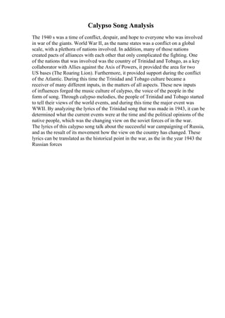Calypso Song Analysis
The 1940 s was a time of conflict, despair, and hope to everyone who was involved
in war of the giants. World War II, as the name states was a conflict on a global
scale, with a plethora of nations involved. In addition, many of those nations
created pacts of alliances with each other that only complicated the fighting. One
of the nations that was involved was the country of Trinidad and Tobago, as a key
collaborator with Allies against the Axis of Powers, it provided the area for two
US bases (The Roaring Lion). Furthermore, it provided support during the conflict
of the Atlantic. During this time the Trinidad and Tobago culture became a
receiver of many different inputs, in the matters of all aspects. These new inputs
of influences forged the music culture of calypso, the voice of the people in the
form of song. Through calypso melodies, the people of Trinidad and Tobago started
to tell their views of the world events, and during this time the major event was
WWII. By analyzing the lyrics of the Trinidad song that was made in 1943, it can be
determined what the current events were at the time and the political opinions of the
native people, which was the changing view on the soviet forces of in the war.
The lyrics of this calypso song talk about the successful war campaigning of Russia,
and as the result of its movement how the view on the country has changed. These
lyrics can be translated as the historical point in the war, as the in the year 1943 the
Russian forces
 