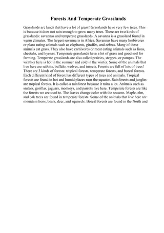Forests And Temperate Grasslands
Grasslands are lands that have a lot of grass! Grasslands have very few trees. This
is because it does not rain enough to grow many trees. There are two kinds of
grasslands: savannas and temperate grasslands. A savanna is a grassland found in
warm climates. The largest savanna is in Africa. Savannas have many herbivores
or plant eating animals such as elephants, giraffes, and zebras. Many of these
animals eat grass. They also have carnivores or meat eating animals such as lions,
cheetahs, and hyenas. Temperate grasslands have a lot of grass and good soil for
farming. Temperate grasslands are also called prairies, steppes, or pampas. The
weather here is hot in the summer and cold in the winter. Some of the animals that
live here are rabbits, buffalo, wolves, and insects. Forests are full of lots of trees!
There are 3 kinds of forests: tropical forests, temperate forests, and boreal forests.
Each different kind of forest has different types of trees and animals. Tropical
forests are found in hot and humid places near the equator. Rainforests and jungles
are tropical forests. It is called a rainforest because it rains a lot. Animals such as
snakes, gorillas, jaguars, monkeys, and parrots live here. Temperate forests are like
the forests we are used to. The leaves change color with the seasons. Maple, elm,
and oak trees are found in temperate forests. Some of the animals that live here are
mountain lions, bears, deer, and squirrels. Boreal forests are found in the North and
 