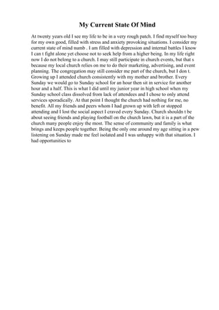 My Current State Of Mind
At twenty years old I see my life to be in a very rough patch. I find myself too busy
for my own good, filled with stress and anxiety provoking situations. I consider my
current state of mind numb . I am filled with depression and internal battles I know
I can t fight alone yet choose not to seek help from a higher being. In my life right
now I do not belong to a church. I may still participate in church events, but that s
because my local church relies on me to do their marketing, advertising, and event
planning. The congregation may still consider me part of the church, but I don t.
Growing up I attended church consistently with my mother and brother. Every
Sunday we would go to Sunday school for an hour then sit in service for another
hour and a half. This is what I did until my junior year in high school when my
Sunday school class dissolved from lack of attendees and I chose to only attend
services sporadically. At that point I thought the church had nothing for me, no
benefit. All my friends and peers whom I had grown up with left or stopped
attending and I lost the social aspect I craved every Sunday. Church shouldn t be
about seeing friends and playing football on the church lawn, but it is a part of the
church many people enjoy the most. The sense of community and family is what
brings and keeps people together. Being the only one around my age sitting in a pew
listening on Sunday made me feel isolated and I was unhappy with that situation. I
had opportunities to
 