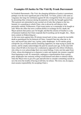 Examples Of Justice In The Visit By Frank Durrenmatt
In Friedrich Durrenmatt s The Visit, the changing definition of justice is prominent,
perhaps even the most significant part of the book. To Claire, justice is the same as
vengeance she longs for retribution against Ill who wronged her forty five years ago
by presenting false witnesses during the paternity suit that she brought against him.
This justiceis not entrenched in any societal set of rules like religion or the law.
Instead, it is something to which Claire, who is driven by self interest, feels
personally entitled. Furthermore, Claire treats justice as a commodity to be bought or
sold. When she offers the town a million dollars in exchange for Ill s death, the
Mayor protests that justice can t be bought, and that the citizens of Guellen is a city
of humanist traditions but Claire responds that Everything can be bought. this... Show
more content on Helpwriting.net ...
As the town turns against him, Ill retreats inward and, in time, accepts his inevitable
death as punishment for his betrayal of Claire. I turned Clara into what she is, he
says, and myself into what I am, a grimy, petty shopkeeper. As Ill watches greed
corrupt the city of GГјllen and his remaining supporters, he stops trying to justify his
actions, and he simply acknowledges the pain he caused years ago. In the end, both
times when Ill falls to his knees he is redeemed as opposed to his fellow GГјlleners,
who refuse to ever acknowledge their own moral failings. It also sets him apart from
Claire, whose development as a character is static and stunted; she remains vengeful
from beginning to end. Ill, meanwhile, undergoes a transformation from a grimy,
petty shopkeeper into someone willing to hold himself and others to abstract ideals;
when the Mayor tries to give Ill a gun and tells him to consider committing suicide to
save the town the trouble of having to kill him, he refuses. The town, too, he argues,
must assume responsibility for accepting Claire s
 