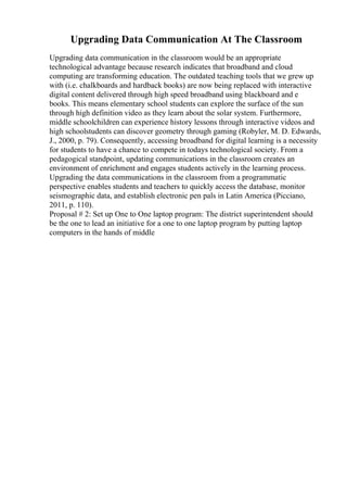 Upgrading Data Communication At The Classroom
Upgrading data communication in the classroom would be an appropriate
technological advantage because research indicates that broadband and cloud
computing are transforming education. The outdated teaching tools that we grew up
with (i.e. chalkboards and hardback books) are now being replaced with interactive
digital content delivered through high speed broadband using blackboard and e
books. This means elementary school students can explore the surface of the sun
through high definition video as they learn about the solar system. Furthermore,
middle schoolchildren can experience history lessons through interactive videos and
high schoolstudents can discover geometry through gaming (Robyler, M. D. Edwards,
J., 2000, p. 79). Consequently, accessing broadband for digital learning is a necessity
for students to have a chance to compete in todays technological society. From a
pedagogical standpoint, updating communications in the classroom creates an
environment of enrichment and engages students actively in the learning process.
Upgrading the data communications in the classroom from a programmatic
perspective enables students and teachers to quickly access the database, monitor
seismographic data, and establish electronic pen pals in Latin America (Picciano,
2011, p. 110).
Proposal # 2: Set up One to One laptop program: The district superintendent should
be the one to lead an initiative for a one to one laptop program by putting laptop
computers in the hands of middle
 