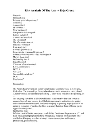 Risk Analysis Of The Amara Raja Group
Contents
Introduction:2
Revenue generating sectors:2
Telecom:2
Automobile:3
IT and ITes:3
New Ventures:3
Competitive Advantages3
Battery Industry3
Automotive batteries3
The OE space4
The aftermarket space:4
Industrial batteries4
Risk Analysis:5
Business growth risk:5
Raw material prices could increase:5
Currency volatility could affect its margins:5
Market share risk:5
Profitability risk :5
Liquidity risk:6
Valuation of the company6
Key Assumptions:6
FCFF :6
WACC:7
Terminal Growth Rate:7
DCF7
Conclusion7
Introduction:
The Amara Raja Group is an Indian Conglomerate Company based in Hitec city,
Hyderabad. The Amara Raja Group is best known for its automotive battery brand
Amaron which is the second largest selling ... Show more content on Helpwriting.net
...
The on going slowdown in the OEM business in automotive and UPS sectors is
expected to work as a boon as it will help the company in maintaining its market
share in the aftermarket sectors. Since the company is spending major portion of its
capex in expansion of existing facilities as a result there is a threat of losing out to
aggressive competitors.
Profitability risk :
Inflation could affect the company s profitability. Continuous Improvement (CI) and
Lean Management programmes have strengthened its return on investment. This
enabled the Company to reduce wastage, power consumption and improve
productivity, product quality.
 