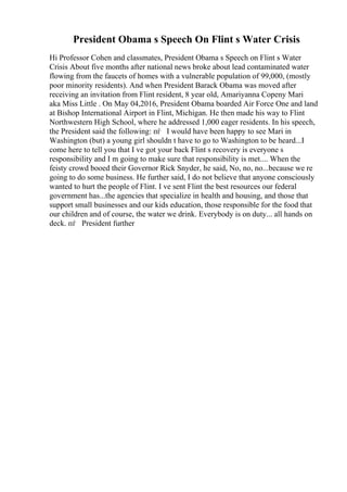 President Obama s Speech On Flint s Water Crisis
Hi Professor Cohen and classmates, President Obama s Speech on Flint s Water
Crisis About five months after national news broke about lead contaminated water
flowing from the faucets of homes with a vulnerable population of 99,000, (mostly
poor minority residents). And when President Barack Obama was moved after
receiving an invitation from Flint resident, 8 year old, Amariyanna Copeny Mari
aka Miss Little . On May 04,2016, President Obama boarded Air Force One and land
at Bishop International Airport in Flint, Michigan. He then made his way to Flint
Northwestern High School, where he addressed 1,000 eager residents. In his speech,
the President said the following: пѓ I would have been happy to see Mari in
Washington (but) a young girl shouldn t have to go to Washington to be heard...I
come here to tell you that I ve got your back Flint s recovery is everyone s
responsibility and I m going to make sure that responsibility is met.... When the
feisty crowd booed their Governor Rick Snyder, he said, No, no, no...because we re
going to do some business. He further said, I do not believe that anyone consciously
wanted to hurt the people of Flint. I ve sent Flint the best resources our federal
government has...the agencies that specialize in health and housing, and those that
support small businesses and our kids education, those responsible for the food that
our children and of course, the water we drink. Everybody is on duty... all hands on
deck. пѓ President further
 