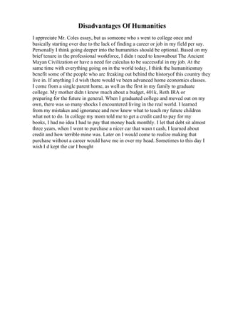 Disadvantages Of Humanities
I appreciate Mr. Coles essay, but as someone who s went to college once and
basically starting over due to the lack of finding a career or job in my field per say.
Personally I think going deeper into the humanities should be optional. Based on my
brief tenure in the professional workforce, I didn t need to knowabout The Ancient
Mayan Civilization or have a need for calculus to be successful in my job. At the
same time with everything going on in the world today, I think the humanitiesmay
benefit some of the people who are freaking out behind the historyof this country they
live in. If anything I d wish there would ve been advanced home economics classes.
I come from a single parent home, as well as the first in my family to graduate
college. My mother didn t know much about a budget, 401k, Roth IRA or
preparing for the future in general. When I graduated college and moved out on my
own, there was so many shocks I encountered living in the real world. I learned
from my mistakes and ignorance and now know what to teach my future children
what not to do. In college my mom told me to get a credit card to pay for my
books, I had no idea I had to pay that money back monthly. I let that debt sit almost
three years, when I went to purchase a nicer car that wasn t cash, I learned about
credit and how terrible mine was. Later on I would come to realize making that
purchase without a career would have me in over my head. Sometimes to this day I
wish I d kept the car I bought
 