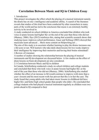 Correlation Between Music and IQ in Children Essay
1. Introduction
This project investigates the effect which the playing of a musical instrument namely
the drums has on one s intelligence and academic ability. A search of the literature
reveals that studies of this kind have been conducted by other researchers in many
parts of the world and has led to the conclusion that music is an extremely healthy
activity to be involved in.
A study conducted on school children in America concluded that children who took
voice or piano lessons had higher IQ s at the end of the year than those who did not
(Munsey, 2006). Dye (2012) reinforces this, stating that scientific research shows that
studying music improves school performance. Gaser and Schlaug (2003) showed that
musicians learn advanced ... Show more content on Helpwriting.net ...
The aim of this study is to ascertain whether learning to play the drums increases one
s IQ score or not. Will learners who take daily drum lessons for two weeks improve
their intelligence by improving their memories and having their brains stimulated?
2.Review of Literature
A number of studies showing the relationship between the playing of musical
instruments and IQ development are discussed below. A few studies on the effect of
drum lessons on brain development are also considered.
2.1 Correlation between Music and IQ in children
In Canada, Schellenberg conducted a study on school children and college students
and concluded that those who took voice or piano lessons had higher IQ s at the
end of the year than those who did not (Munsey, 2006). Schellenberg also studied
whether the effect of an increase in IQ would continue to improve with more than a
year s lessons and his most recent work has proven that this is in fact the case. The
study found that young adults who had taken music lessons in childhood did have
higher IQ s and better high school grades than people who didn t. He concluded that
college students who had played a musical instrument regularly as children were two
points ahead in IQ compared to their
 