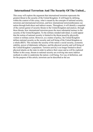 International Terrorism And The Security Of The United...
This essay will explore the argument that international terrorism represents the
greatest threat to the security of the United Kingdom. It will begin by defining,
within the context of this essay, what is meant by the concepts of national security,
terrorism and international terrorism, and how international terrorismthreatens our
nation through both direct and indirect means. Throughout, it will identify a snapshot
of the current gamut of security threats to the United Kingdom and analyse, through
these threats, how international terrorism poses the most substantial menace to the
security of the United Kingdom. To the military minded individual, it could appear
that the notion of national security is limited to the threat posed by physically
violent or military action. However, as a matter of policy, the United Kingdom
defines national security as the security and well being of the United Kingdom as
a whole (REF). This includes the security of the nation s social security, economic
stability, power of diplomatic influence, and the physical security and well being of
the United Kingdom s population. Terrorist activity is no longer limited to direct
physical attacks on the state in order to achieve their cause and as will be explored
further in this essay, threats to national security are evolving into more indirect
methods in order to undermine the nation s well being. For way of definition, and
for the purpose of this article, terrorism can be described as the use
 