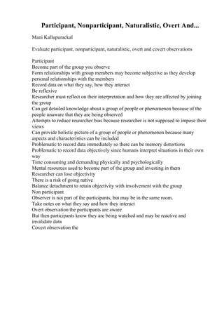 Participant, Nonparticipant, Naturalistic, Overt And...
Mani Kallupurackal
Evaluate participant, nonparticipant, naturalistic, overt and covert observations
Participant
Become part of the group you observe
Form relationships with group members may become subjective as they develop
personal relationships with the members
Record data on what they say, how they interact
Be reflexive
Researcher must reflect on their interpretation and how they are affected by joining
the group
Can get detailed knowledge about a group of people or phenomenon because of the
people unaware that they are being observed
Attempts to reduce researcher bias because researcher is not supposed to impose their
views
Can provide holistic picture of a group of people or phenomenon because many
aspects and characteristics can be included
Problematic to record data immediately so there can be memory distortions
Problematic to record data objectively since humans interpret situations in their own
way
Time consuming and demanding physically and psychologically
Mental resources used to become part of the group and investing in them
Researcher can lose objectivity
There is a risk of going native
Balance detachment to retain objectivity with involvement with the group
Non participant
Observer is not part of the participants, but may be in the same room.
Take notes on what they say and how they interact
Overt observation the participants are aware
But then participants know they are being watched and may be reactive and
invalidate data
Covert observation the
 