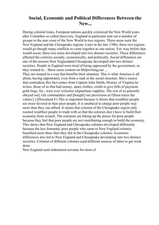 Social, Economic and Political Differences Between the
New...
During colonial times, European nations quickly colonized the New World years
after Columbus so called discovery. England in particular sent out a number of
groups to the east coast of the New World to two regions. These areas were the
New England and the Chesapeake regions. Later in the late 1700s, these two regions
would go though many conflicts to come together as one nation. Yet, way before that
would occur; these two areas developed into two distinct societies. These differences
affected the colonies socially, economically, and politically. Social differences are
one of the reasons New Englandand Chesapeake developed into two distinct
societies. People in England were tired of being oppressed by the government, so
they wanted to... Show more content on Helpwriting.net ...
They are treated in a way that benefits their situation. This is what America is all
about, having opportunity even from a rank in the social structure. But a source
that contradicts this fact comes from Captain John Smith, History of Virginia he
writes, those of us that had money, spare clothes, credit to give bills of payment,
gold rings, fur...were ever welcome to[purchase supplies. The rest of us patiently
obeyed our] vile commanders and [bought] our provisions at fifteen times the
values [.] (Document F) This is important because it shows that wealthier people
are more favored in than poor people. It is unethical to charge poor people way
more than they can afford. It seems that colonist of the Chesapeake region only
wanted wealthier people to trade with so that the colonies don t have to build their
economy from scratch. The colonists are hiking up the prices for poor people
because they feel that poor people are not contributing enough to build the economy.
This shows that New England and Chesapeake colonies developed differently
because the less fortunate/ poor people who came to New England colonies
benefited more there then they did in the Chesapeake colonies. Economic
differences also led to New England and Chesapeake developing into two distinct
societies. Colonist of different colonies used different sources of labor to get work
done.
New England used indentured servants for most of
 