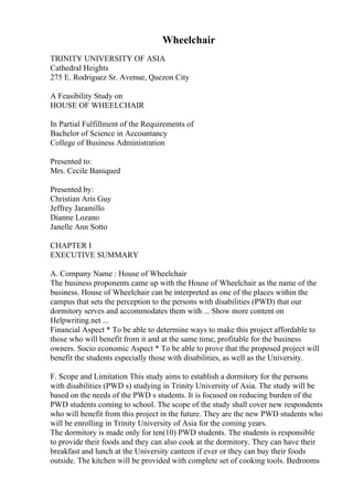 Wheelchair
TRINITY UNIVERSITY OF ASIA
Cathedral Heights
275 E. Rodriguez Sr. Avenue, Quezon City
A Feasibility Study on
HOUSE OF WHEELCHAIR
In Partial Fulfillment of the Requirements of
Bachelor of Science in Accountancy
College of Business Administration
Presented to:
Mrs. Cecile Baniqued
Presented by:
Christian Aris Guy
Jeffrey Jaramillo
Dianne Lozano
Janelle Ann Sotto
CHAPTER I
EXECUTIVE SUMMARY
A. Company Name : House of Wheelchair
The business proponents came up with the House of Wheelchair as the name of the
business. House of Wheelchair can be interpreted as one of the places within the
campus that sets the perception to the persons with disabilities (PWD) that our
dormitory serves and accommodates them with ... Show more content on
Helpwriting.net ...
Financial Aspect * To be able to determine ways to make this project affordable to
those who will benefit from it and at the same time, profitable for the business
owners. Socio economic Aspect * To be able to prove that the proposed project will
benefit the students especially those with disabilities, as well as the University.
F. Scope and Limitation This study aims to establish a dormitory for the persons
with disabilities (PWD s) studying in Trinity University of Asia. The study will be
based on the needs of the PWD s students. It is focused on reducing burden of the
PWD students coming to school. The scope of the study shall cover new respondents
who will benefit from this project in the future. They are the new PWD students who
will be enrolling in Trinity University of Asia for the coming years.
The dormitory is made only for ten(10) PWD students. The students is responsible
to provide their foods and they can also cook at the dormitory. They can have their
breakfast and lunch at the University canteen if ever or they can buy their foods
outside. The kitchen will be provided with complete set of cooking tools. Bedrooms
 