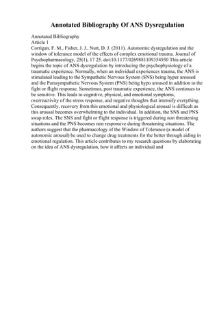 Annotated Bibliography Of ANS Dysregulation
Annotated Bibliography
Article 1
Corrigan, F. M., Fisher, J. J., Nutt, D. J. (2011). Autonomic dysregulation and the
window of tolerance model of the effects of complex emotional trauma. Journal of
Psychopharmacology, 25(1), 17 25. doi:10.1177/0269881109354930 This article
begins the topic of ANS dysregulation by introducing the psychophysiology of a
traumatic experience. Normally, when an individual experiences trauma, the ANS is
stimulated leading to the Sympathetic Nervous System (SNS) being hyper aroused
and the Parasympathetic Nervous System (PNS) being hypo aroused in addition to the
fight or flight response. Sometimes, post traumatic experience, the ANS continues to
be sensitive. This leads to cognitive, physical, and emotional symptoms,
overreactivity of the stress response, and negative thoughts that intensify everything.
Consequently, recovery from this emotional and physiological arousal is difficult as
this arousal becomes overwhelming to the individual. In addition, the SNS and PNS
swap roles. The SNS and fight or flight response is triggered during non threatening
situations and the PNS becomes non responsive during threatening situations. The
authors suggest that the pharmacology of the Window of Tolerance (a model of
autonomic arousal) be used to change drug treatments for the better through aiding in
emotional regulation. This article contributes to my research questions by elaborating
on the idea of ANS dysregulation, how it affects an individual and
 