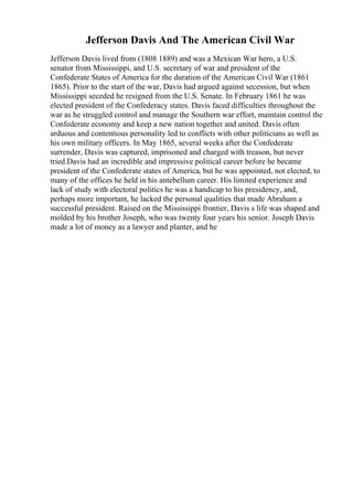 Jefferson Davis And The American Civil War
Jefferson Davis lived from (1808 1889) and was a Mexican War hero, a U.S.
senator from Mississippi, and U.S. secretary of war and president of the
Confederate States of America for the duration of the American Civil War (1861
1865). Prior to the start of the war, Davis had argued against secession, but when
Mississippi seceded he resigned from the U.S. Senate. In February 1861 he was
elected president of the Confederacy states. Davis faced difficulties throughout the
war as he struggled control and manage the Southern war effort, maintain control the
Confederate economy and keep a new nation together and united. Davis often
arduous and contentious personality led to conflicts with other politicians as well as
his own military officers. In May 1865, several weeks after the Confederate
surrender, Davis was captured, imprisoned and charged with treason, but never
tried.Davis had an incredible and impressive political career before he became
president of the Confederate states of America, but he was appointed, not elected, to
many of the offices he held in his antebellum career. His limited experience and
lack of study with electoral politics he was a handicap to his presidency, and,
perhaps more important, he lacked the personal qualities that made Abraham a
successful president. Raised on the Mississippi frontier, Davis s life was shaped and
molded by his brother Joseph, who was twenty four years his senior. Joseph Davis
made a lot of money as a lawyer and planter, and he
 