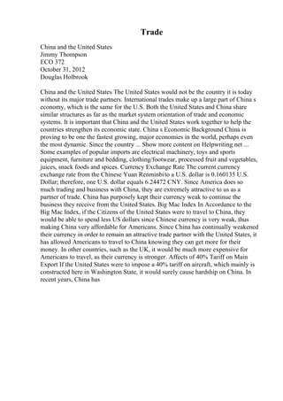 Trade
China and the United States
Jimmy Thompson
ECO 372
October 31, 2012
Douglas Holbrook
China and the United States The United States would not be the country it is today
without its major trade partners. International trades make up a large part of China s
economy, which is the same for the U.S. Both the United States and China share
similar structures as far as the market system orientation of trade and economic
systems. It is important that China and the United States work together to help the
countries strengthen its economic state. China s Economic Background China is
proving to be one the fastest growing, major economies in the world, perhaps even
the most dynamic. Since the country ... Show more content on Helpwriting.net ...
Some examples of popular imports are electrical machinery, toys and sports
equipment, furniture and bedding, clothing/footwear, processed fruit and vegetables,
juices, snack foods and spices. Currency Exchange Rate The current currency
exchange rate from the Chinese Yuan Renminbito a U.S. dollar is 0.160135 U.S.
Dollar; therefore, one U.S. dollar equals 6.24472 CNY. Since America does so
much trading and business with China, they are extremely attractive to us as a
partner of trade. China has purposely kept their currency weak to continue the
business they receive from the United States. Big Mac Index In Accordance to the
Big Mac Index, if the Citizens of the United States were to travel to China, they
would be able to spend less US dollars since Chinese currency is very weak, thus
making China very affordable for Americans. Since China has continually weakened
their currency in order to remain an attractive trade partner with the United States, it
has allowed Americans to travel to China knowing they can get more for their
money. In other countries, such as the UK, it would be much more expensive for
Americans to travel, as their currency is stronger. Affects of 40% Tariff on Main
Export If the United States were to impose a 40% tariff on aircraft, which mainly is
constructed here in Washington State, it would surely cause hardship on China. In
recent years, China has
 