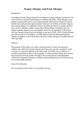 Peanut Allergies And Food Allergies
Introduction:
According to Food Allergy Research and Education, peanut allergies are known to be
one of the most common food allergies in children and adults. These allergies cause
allergic reactions that can be severe and potentially fatal to those allergic to peanuts.
Studies have indicated that approximately 20 percent of children eventually outgrow
their peanut allergy. It is important to know the distinction between peanuts and tree
nuts, such as, almonds, cashews and walnuts. Being allergic to peanuts does not
impose a greater chance to tree nut allergies; however, an estimated 25 40 percent
who have peanut allergies are also allergic to tree nuts (FARE, 2015). Peanut allergies
have been on the rise in children. A FARE funded study has determined that the
number of children in the United States that have peanut allergies has tripled between
1997 and 2008.
Purpose:
The purpose of this study is to create a treatment plan to reduce the amount of
children who suffer from peanut allergies and also come up with a method to avoid
a reaction if exposed to peanuts in the early years of a child s life. In addition, it
would be interesting to observe the frequency in which a peanut allergy may reoccur.
Receiving the necessary funds will help in discovering the best and appropriate
solution to treat peanut allergies in children without putting them at an increased risk
for an unfavorable outcome.
Goal of the Research:
The overall goal of the study is to essentially develop
 