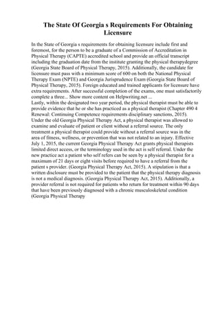 The State Of Georgia s Requirements For Obtaining
Licensure
In the State of Georgia s requirements for obtaining licensure include first and
foremost, for the person to be a graduate of a Commission of Accreditation in
Physical Therapy (CAPTE) accredited school and provide an official transcript
including the graduation date from the institute granting the physical therapydegree
(Georgia State Board of Physical Therapy, 2015). Additionally, the candidate for
licensure must pass with a minimum score of 600 on both the National Physical
Therapy Exam (NPTE) and Georgia Jurisprudence Exam (Georgia State Board of
Physical Therapy, 2015). Foreign educated and trained applicants for licensure have
extra requirements. After successful completion of the exams, one must satisfactorily
complete a three... Show more content on Helpwriting.net ...
Lastly, within the designated two year period, the physical therapist must be able to
provide evidence that he or she has practiced as a physical therapist (Chapter 490 4
Renewal: Continuing Competence requirements disciplinary sanctions, 2015).
Under the old Georgia Physical Therapy Act, a physical therapist was allowed to
examine and evaluate of patient or client without a referral source. The only
treatment a physical therapist could provide without a referral source was in the
area of fitness, wellness, or prevention that was not related to an injury. Effective
July 1, 2015, the current Georgia Physical Therapy Act grants physical therapists
limited direct access, or the terminology used in the act is self referral. Under the
new practice act a patient who self refers can be seen by a physical therapist for a
maximum of 21 days or eight visits before required to have a referral from the
patient s provider. (Georgia Physical Therapy Act, 2015). A stipulation is that a
written disclosure must be provided to the patient that the physical therapy diagnosis
is not a medical diagnosis. (Georgia Physical Therapy Act, 2015). Additionally, a
provider referral is not required for patients who return for treatment within 90 days
that have been previously diagnosed with a chronic musculoskeletal condition
(Georgia Physical Therapy
 