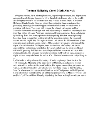 Woman Hollering Creek Myth Analysis
Throughout history, myth has taught lessons, explained phenomena, and perpetuated
common knowledge and thought. Myth is threaded into history all over the world,
and along the border of the United States and Mexico is no different. In Woman
Hollering Creek, Sandra Cisneros reinscribes myths that have perpetuated the
patriarchy, breaking down stereotypes and the narratives that we have come to
associate with them. This essay will explore the roles of La Llorona and La
Malinche in Woman Hollering Creek and Never Marry A Mexican. These myths are
inscribed within Mexican American women and Cisneros combats these archetypes
by retelling them. The reinscription of these myths by Sandra Cisneros gives up
hope that there is more than just the fate of the mourning mother, the colonized
victim, and the virgin. The first myth is that of La Llorona. La Llorona is one of the
most prevalent myths in Latinx culture. Although there are several retellings of the
myth, it is said that after finding out about her husband s infidelity La Llorona
drowned their children and spends her days stuck in between the spirit world and
this world, grieving their loss and searching for children to replace her own. This
myth is often told by Mexican parents to keep their children from wandering out at
night, but this story reinforces the notion of a... Show more content on Helpwriting.net
...
La Malinche is a legend rooted in history. With its beginnings dated back to the
14th century, La Malinche is the tragic story of Malinali, an indigenous woman
who was sold as a slave to Hernan CortГ©s. The legend has multiple variations as
well. As Cortes s translator, La Malinche was raped and forced to bear his child,
MartГn, who would become the first Mexican, as half indigenous and half Spanish.
She is oftentimes blamed for the fall of the indigenous world in Mexico, because she
enabled CortГ©s and his soldiers by translating for them, although she did not have a
 