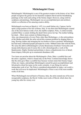 Michelangelo1 Essay
Michelangelo1 Michelangelo is one of the greatest creators in the history of art. Most
people recognize the genius for his beautiful sculpture David and his breathtaking
paintings on the walls and ceiling of the Sistine chapel. However, along with his
sculptures and paintings, Michelangelo was an accomplished poet and architect;
which is a reflection of his amazing creative ability.
Michelangelo was born on March 6, 1475, in a small Italian city, Caprese, but he
spent a large portion of his life in Rome, Italy. It was there that Michelangelo created
one of the most famous works of art, the marble sculpture, Pieta. A controversially
youthful Mary is seated, holding the dead Christ across her lap. The mother holding
her dead ... Show more content on Helpwriting.net ...
Also, one characteristic of every Pieta, other than Michelango s, is the awkwardness
of the Mother and child; the artist solved this common problem by draping Mary in
long, flowing clothes and arranging the two bodies to form a pyramid. Michelangelo
has had many influential people persuade his works. Hibbard states that with the Pieta,
We sense the debt to [Michelangelo s] Early Renaissance forebears Verrocchio and
Jacopo della Quercia and of course this is still, chronologically a work of the
Quattrocento. Highly finished and polished, it shows a Quattrocento love of detail;
linear drapery folds pile up in ornamental abundance (46)
Two items are peculiar about the Michelangelo s Pieta, Mary s youthful face and
the artist s signature, which is found only on the Pieta. Common knowledge shows
that the artist gave Mary a youthful face because women retain their beauty longer
if they are virgins, and perhaps Michelangelo sensed his great accomplishment and
felt proud to chisel his name on the work; certainly, it was fitting for such an
immaculate work of art. The Pieta is considered untouchable by today s art world; a
work that will never be duplicated. Michelangelo s Pieta is one of the most notable
works of all time.
When Michelangelo moved back to Florence, Italy, the artist created one of his most
recognizable sculptures, the David. Unlike most works of David, which show the
young boy after his victory over
 