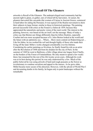 Recall Of The Gleaners
artworks is Recall of the Gleaners. The underprivileged rural community had the
ancient right to glean, or gather, ears of wheat left by harvesters. At sunset, the
gleaners harvested like caryatids (the women of Caryae in Ancient Greece, sentenced
to hard labor for aiding the Persians). It was typical of the Realist movement to show
their subjects in large format, similar to those in historical paintings. The painting
proved successful with critics at the French Le Salon de 1859, because they
appreciated the naturalistic and poetic vision of the rural world. The interest in the
painting, however, was based on the art itself, not the message. Many of today s
critics say that Breton saw things differently than his fellow Realists, especially
Courbet and was more accepted because of it. Jules Breton looked at the world and
the future with an optimistic eye.... Where... Show more content on Helpwriting.net ...
Like his father, he too worked the soil and thought highly of those who made their
living off the land. Millet s works changed considerably over his lifetime.
Considering his earlier paintings as frivolous, he finally found his role as an artist
after the Revolution of 1848 and from his disdain for the city of Paris. In the
summer of 1849 he went to Barbizon, a little village about one league from Chailly,
on the borders of the Forest of Fontainebleau. He only meant to spend a few weeks
there; but remained for the rest of his life twenty seven years. Although his work
was at its best during this period, he was only understood by a few. Much of the
public believed he was using artwork of hard and rough peasants as the Sower as
revolutionary to condone socialism and appeal to the masses. As he grew older,
Millet became more secure of his direction. However, with the advent of World War I
and devastating deaths in his family, he began only to paint landscapes without the
remarkable
 