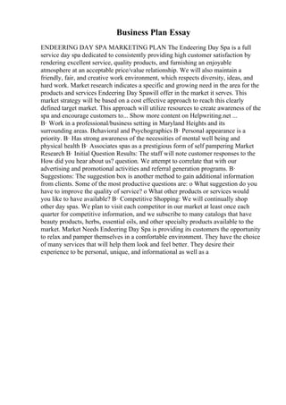 Business Plan Essay
ENDEERING DAY SPA MARKETING PLAN The Endeering Day Spa is a full
service day spa dedicated to consistently providing high customer satisfaction by
rendering excellent service, quality products, and furnishing an enjoyable
atmosphere at an acceptable price/value relationship. We will also maintain a
friendly, fair, and creative work environment, which respects diversity, ideas, and
hard work. Market research indicates a specific and growing need in the area for the
products and services Endeering Day Spawill offer in the market it serves. This
market strategy will be based on a cost effective approach to reach this clearly
defined target market. This approach will utilize resources to create awareness of the
spa and encourage customers to... Show more content on Helpwriting.net ...
В· Work in a professional/business setting in Maryland Heights and its
surrounding areas. Behavioral and Psychographics В· Personal appearance is a
priority. В· Has strong awareness of the necessities of mental well being and
physical health В· Associates spas as a prestigious form of self pampering Market
Research В· Initial Question Results: The staff will note customer responses to the
How did you hear about us? question. We attempt to correlate that with our
advertising and promotional activities and referral generation programs. В·
Suggestions: The suggestion box is another method to gain additional information
from clients. Some of the most productive questions are: o What suggestion do you
have to improve the quality of service? o What other products or services would
you like to have available? В· Competitive Shopping: We will continually shop
other day spas. We plan to visit each competitor in our market at least once each
quarter for competitive information, and we subscribe to many catalogs that have
beauty products, herbs, essential oils, and other specialty products available to the
market. Market Needs Endeering Day Spa is providing its customers the opportunity
to relax and pamper themselves in a comfortable environment. They have the choice
of many services that will help them look and feel better. They desire their
experience to be personal, unique, and informational as well as a
 