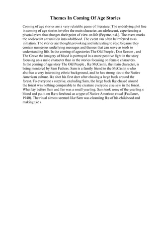 Themes In Coming Of Age Stories
Coming of age stories are a very relatable genre of literature. The underlying plot line
in coming of age stories involve the main character, an adolescent, experiencing a
pivotal event that changes their point of view on life (Peyette, n.d.). The event marks
the adolescent s transition into adulthood. The event can often be referred to as
initiation. The stories are thought provoking and interesting to read because they
contain numerous underlying messages and themes that can serve as tools to
understanding life. In the coming of agestories The Old People , Doe Season , and
The Grave the imagery of blood is portrayed in a more positive light in the story
focusing on a male character than in the stories focusing on female characters.
In the coming of age story The Old People , Ike McCaslin, the main character, is
being mentored by Sam Fathers. Sam is a family friend to the McCaslin s who
also has a very interesting ethnic background, and he has strong ties to the Native
American culture. Ike shot his first deer after chasing a large buck around the
forest. To everyone s surprise, excluding Sam, the large buck Ike chased around
the forest was nothing comparable to the creature everyone else saw in the forest.
What lay before Sam and Ike was a small yearling. Sam took some of the yearling s
blood and put it on Ike s forehead as a type of Native American ritual (Faulkner,
1940). The ritual almost seemed like Sam was cleansing Ike of his childhood and
making Ike s
 
