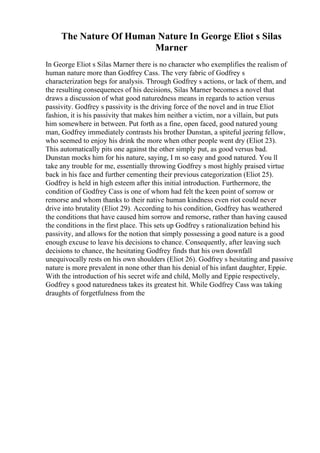 The Nature Of Human Nature In George Eliot s Silas
Marner
In George Eliot s Silas Marner there is no character who exemplifies the realism of
human nature more than Godfrey Cass. The very fabric of Godfrey s
characterization begs for analysis. Through Godfrey s actions, or lack of them, and
the resulting consequences of his decisions, Silas Marner becomes a novel that
draws a discussion of what good naturedness means in regards to action versus
passivity. Godfrey s passivity is the driving force of the novel and in true Eliot
fashion, it is his passivity that makes him neither a victim, nor a villain, but puts
him somewhere in between. Put forth as a fine, open faced, good natured young
man, Godfrey immediately contrasts his brother Dunstan, a spiteful jeering fellow,
who seemed to enjoy his drink the more when other people went dry (Eliot 23).
This automatically pits one against the other simply put, as good versus bad.
Dunstan mocks him for his nature, saying, I m so easy and good natured. You ll
take any trouble for me, essentially throwing Godfrey s most highly praised virtue
back in his face and further cementing their previous categorization (Eliot 25).
Godfrey is held in high esteem after this initial introduction. Furthermore, the
condition of Godfrey Cass is one of whom had felt the keen point of sorrow or
remorse and whom thanks to their native human kindness even riot could never
drive into brutality (Eliot 29). According to his condition, Godfrey has weathered
the conditions that have caused him sorrow and remorse, rather than having caused
the conditions in the first place. This sets up Godfrey s rationalization behind his
passivity, and allows for the notion that simply possessing a good nature is a good
enough excuse to leave his decisions to chance. Consequently, after leaving such
decisions to chance, the hesitating Godfrey finds that his own downfall
unequivocally rests on his own shoulders (Eliot 26). Godfrey s hesitating and passive
nature is more prevalent in none other than his denial of his infant daughter, Eppie.
With the introduction of his secret wife and child, Molly and Eppie respectively,
Godfrey s good naturedness takes its greatest hit. While Godfrey Cass was taking
draughts of forgetfulness from the
 