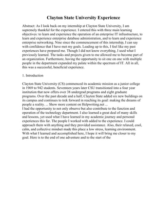 Clayton State University Experience
Abstract: As I look back on my internship at Clayton State University, I am
supremely thankful for the experience. I entered this with three main learning
objectives: to learn and experience the operation of an enterprise IT infrastructure, to
learn and experience enterprise database administration, and to learn and experience
enterprise networking. Nine since the commencement of this internship, I can say
with confidence that I have met my goals. Leading up to this, I feel like my past
experiences have prepared me. Though I did not know everything, I used what I
previously learned. The tasks and projects given to me allowed me to become part of
an organization. Furthermore, having the opportunity to sit one on one with multiple
people in the department expanded my palate within the spectrum of IT. All in all,
this was a successful, beneficial experience.
1. Introduction
Clayton State University (CS) commenced its academic mission as a junior college
in 1969 to 942 students. Seventeen years later CSU transitioned into a four year
institution that now offers over 38 undergrad programs and eight graduate
programs. Over the past decade and a half, Clayton State added six new buildings on
its campus and continues to trek forward in reaching its goal: making the dreams of
people a reality. ... Show more content on Helpwriting.net ...
I had the opportunity to not only observe but also contribute to the function and
operation of the technology department. I also learned a great deal of many skills
and lessons, yet used what I have learned in my academic journey and personal
experiences this far. The people I worked with added to the experience. I could
approach them with anything and they provided assistance. Also, their relaxed, cool,
calm, and collective mindset made this place a low stress, learning environment.
With what I learned and accomplished here, I hope it will bring me closer to my
goal. Here is to the end of one adventure and to the start of the
 