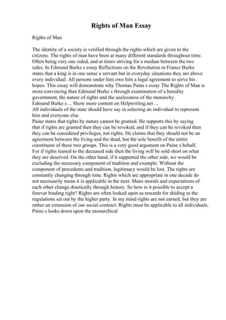 Rights of Man Essay
Rights of Man
The identity of a society is verified through the rights which are given to the
citizens. The rights of man have been at many different standards throughout time.
Often being very one sided, and at times striving for a median between the two
sides. In Edmund Burke s essay Reflections on the Revolution in France Burke
states that a king is in one sense a servant but in everyday situations they are above
every individual. All persons under him owe him a legal agreement to serve his
hopes. This essay will demonstrate why Thomas Paine s essay The Rights of Man is
more convincing than Edmund Burke s through examination of a heredity
government, the nature of rights and the uselessness of the monarchy.
Edmund Burke s ... Show more content on Helpwriting.net ...
All individuals of the state should have say in selecting an individual to represent
him and everyone else.
Paine states that rights by nature cannot be granted. He supports this by saying
that if rights are granted then they can be revoked, and if they can be revoked then
they can be considered privileges, not rights. He claims that they should not be an
agreement between the living and the dead, but the sole benefit of the entire
constituent of these two groups. This is a very good argument on Paine s behalf.
For if rights leaned to the deceased side then the living will be sold short on what
they are deserved. On the other hand, if it supported the other side, we would be
excluding the necessary component of tradition and example. Without the
component of precedents and tradition, legitimacy would be lost. The rights are
constantly changing through time. Rights which are appropriate in one decade do
not necessarily mean it is applicable in the next. Mans morals and expectations of
each other change drastically through history. So how is it possible to accept a
forever binding right? Rights are often looked upon as rewards for abiding to the
regulations set out by the higher party. In my mind rights are not earned, but they are
rather an extension of our social contract. Rights must be applicable to all individuals.
Paine s looks down upon the monarchical
 