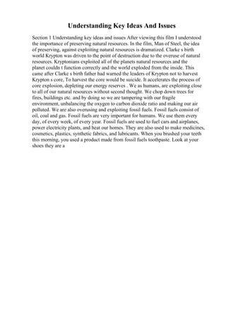 Understanding Key Ideas And Issues
Section 1 Understanding key ideas and issues After viewing this film I understood
the importance of preserving natural resources. In the film, Man of Steel, the idea
of preserving, against exploiting natural resources is dramatized. Clarke s birth
world Krypton was driven to the point of destruction due to the overuse of natural
resources. Kryptonians exploited all of the planets natural resources and the
planet couldn t function correctly and the world exploded from the inside. This
came after Clarke s birth father had warned the leaders of Krypton not to harvest
Krypton s core, To harvest the core would be suicide. It accelerates the process of
core explosion, depleting our energy reserves . We as humans, are exploiting close
to all of our natural resources without second thought. We chop down trees for
fires, buildings etc. and by doing so we are tampering with our fragile
environment, unbalancing the oxygen to carbon dioxide ratio and making our air
polluted. We are also overusing and exploiting fossil fuels. Fossil fuels consist of
oil, coal and gas. Fossil fuels are very important for humans. We use them every
day, of every week, of every year. Fossil fuels are used to fuel cars and airplanes,
power electricity plants, and heat our homes. They are also used to make medicines,
cosmetics, plastics, synthetic fabrics, and lubricants. When you brushed your teeth
this morning, you used a product made from fossil fuels toothpaste. Look at your
shoes they are a
 