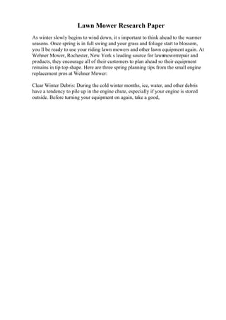 Lawn Mower Research Paper
As winter slowly begins to wind down, it s important to think ahead to the warmer
seasons. Once spring is in full swing and your grass and foliage start to blossom,
you ll be ready to use your riding lawn mowers and other lawn equipment again. At
Wehner Mower, Rochester, New York s leading source for lawn
mowerrepair and
products, they encourage all of their customers to plan ahead so their equipment
remains in tip top shape. Here are three spring planning tips from the small engine
replacement pros at Wehner Mower:
Clear Winter Debris: During the cold winter months, ice, water, and other debris
have a tendency to pile up in the engine chute, especially if your engine is stored
outside. Before turning your equipment on again, take a good,
 