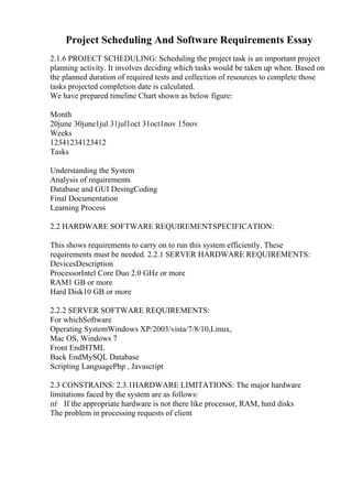 Project Scheduling And Software Requirements Essay
2.1.6 PROJECT SCHEDULING: Scheduling the project task is an important project
planning activity. It involves deciding which tasks would be taken up when. Based on
the planned duration of required tests and collection of resources to complete those
tasks projected completion date is calculated.
We have prepared timeline Chart shown as below figure:
Month
20june 30june1jul 31jul1oct 31oct1nov 15nov
Weeks
12341234123412
Tasks
Understanding the System
Analysis of requirements
Database and GUI DesingCoding
Final Documentation
Learning Process
2.2 HARDWARE SOFTWARE REQUIREMENTSPECIFICATION:
This shows requirements to carry on to run this system efficiently. These
requirements must be needed. 2.2.1 SERVER HARDWARE REQUIREMENTS:
DevicesDescription
ProcessorIntel Core Duo 2.0 GHz or more
RAM1 GB or more
Hard Disk10 GB or more
2.2.2 SERVER SOFTWARE REQUIREMENTS:
For whichSoftware
Operating SystemWindows XP/2003/vista/7/8/10,Linux,
Mac OS, Windows 7
Front EndHTML
Back EndMySQL Database
Scripting LanguagePhp , Javascript
2.3 CONSTRAINS: 2.3.1HARDWARE LIMITATIONS: The major hardware
limitations faced by the system are as follows:
пѓ If the appropriate hardware is not there like processor, RAM, hard disks
The problem in processing requests of client
 