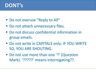 DONT’s 
 Do not overuse "Reply to All" 
 Do not attach unnecessary files. 
 Do not discuss confidential information in 
group emails. 
 Do not write in CAPITALS only: IF YOU WRITE 
SO, YOU ARE SHOUTING. 
 Do not use more than one ‘?’ (Question 
Mark). ‘?????’ means interrogating??. 
 