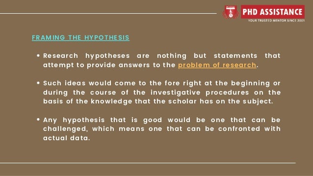 Research hypotheses are nothing but statements that
attempt to provide answers to the problem of research.
Such ideas would come to the fore right at the beginning or
during the course of the investigative procedures on the
basis of the knowledge that the scholar has on the subject.
Any hypothesis that is good would be one that can be
challenged, which means one that can be confronted with
actual data.
FRAMING THE HYPOTHESIS
 