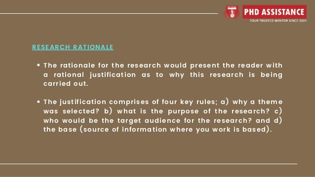 The rationale for the research would present the reader with
a rational justification as to why this research is being
carried out.
The justification comprises of four key rules; a) why a theme
was selected? b) what is the purpose of the research? c)
who would be the target audience for the research? and d)
the base (source of information where you work is based).
RESEARCH RATIONALE
 