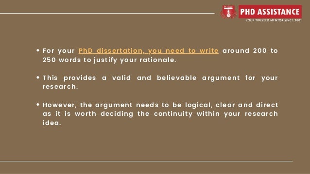 For your PhD dissertation, you need to write around 200 to
250 words to justify your rationale.
This provides a valid and believable argument for your
research.
However, the argument needs to be logical, clear and direct
as it is worth deciding the continuity within your research
idea.
 