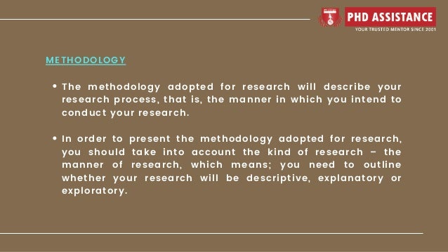 The methodology adopted for research will describe your
research process, that is, the manner in which you intend to
conduct your research.
In order to present the methodology adopted for research,
you should take into account the kind of research – the
manner of research, which means; you need to outline
whether your research will be descriptive, explanatory or
exploratory.
METHODOLOGY
 