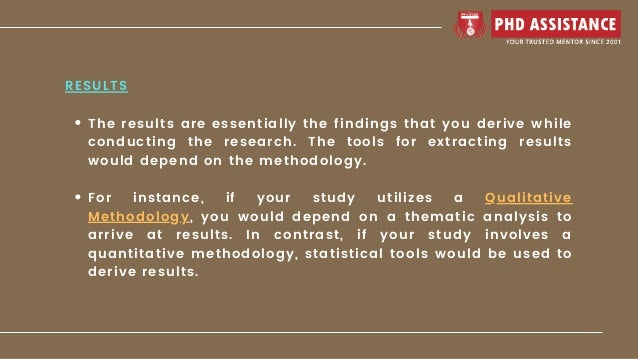 The results are essentially the findings that you derive while
conducting the research. The tools for extracting results
would depend on the methodology.
For instance, if your study utilizes a Qualitative
Methodology, you would depend on a thematic analysis to
arrive at results. In contrast, if your study involves a
quantitative methodology, statistical tools would be used to
derive results.
RESULTS
 