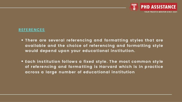 There are several referencing and formatting styles that are
available and the choice of referencing and formatting style
would depend upon your educational institution.
Each institution follows a fixed style. The most common style
of referencing and formatting is Harvard which is in practice
across a large number of educational institution
REFERENCES
 