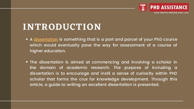 INTRODUCTION
A dissertation is something that is a part and parcel of your PhD course
which would eventually pave the way for assessment of a course of
higher education.
The dissertation is aimed at commencing and involving a scholar in
the domain of academic research. The purpose of including a
dissertation is to encourage and instil a sense of curiosity within PhD
scholar that forms the crux for knowledge development. Through this
article, a guide to writing an excellent dissertation is presented.
 