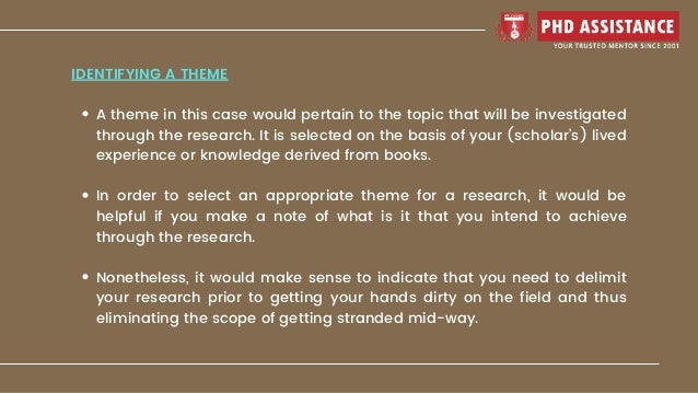 A theme in this case would pertain to the topic that will be investigated
through the research. It is selected on the basis of your (scholar’s) lived
experience or knowledge derived from books.
In order to select an appropriate theme for a research, it would be
helpful if you make a note of what is it that you intend to achieve
through the research.
Nonetheless, it would make sense to indicate that you need to delimit
your research prior to getting your hands dirty on the field and thus
eliminating the scope of getting stranded mid-way.
IDENTIFYING A THEME
 