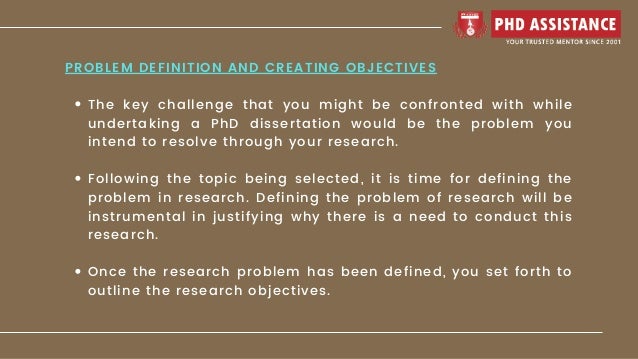 The key challenge that you might be confronted with while
undertaking a PhD dissertation would be the problem you
intend to resolve through your research.
Following the topic being selected, it is time for defining the
problem in research. Defining the problem of research will be
instrumental in justifying why there is a need to conduct this
research.
Once the research problem has been defined, you set forth to
outline the research objectives.
PROBLEM DEFINITION AND CREATING OBJECTIVES
 