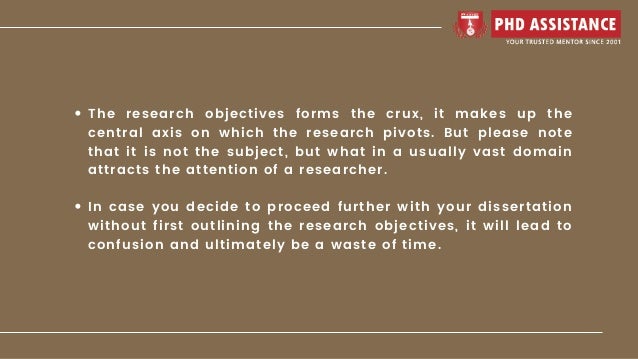 The research objectives forms the crux, it makes up the
central axis on which the research pivots. But please note
that it is not the subject, but what in a usually vast domain
attracts the attention of a researcher.
In case you decide to proceed further with your dissertation
without first outlining the research objectives, it will lead to
confusion and ultimately be a waste of time.
 