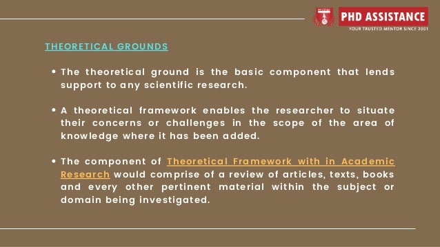 The theoretical ground is the basic component that lends
support to any scientific research.
A theoretical framework enables the researcher to situate
their concerns or challenges in the scope of the area of
knowledge where it has been added.
The component of Theoretical Framework with in Academic
Research would comprise of a review of articles, texts, books
and every other pertinent material within the subject or
domain being investigated.
THEORETICAL GROUNDS
 